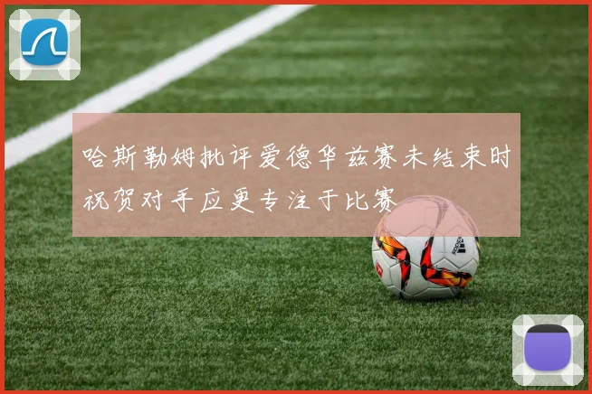 哈斯勒姆批评爱德华兹赛未结束时祝贺对手应更专注于比赛