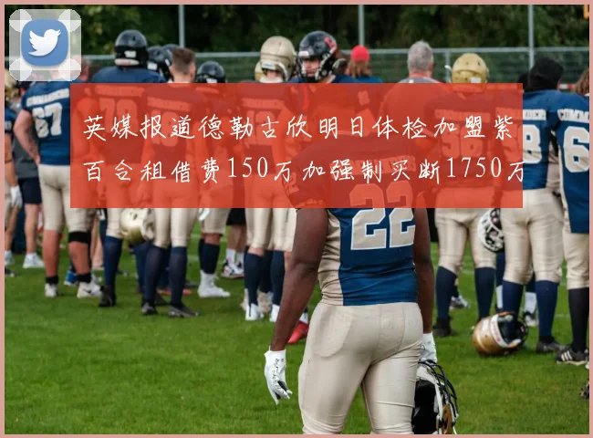 英媒报道德勒古欣明日体检加盟紫百合租借费150万加强制买断1750万