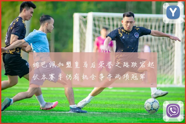 姆巴佩加盟皇马后荣誉之路跌宕起伏本赛季仍有机会争夺两项冠军