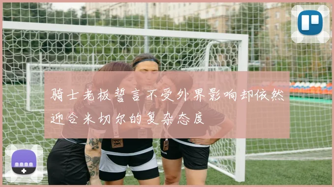 骑士老板誓言不受外界影响却依然迎合米切尔的复杂态度