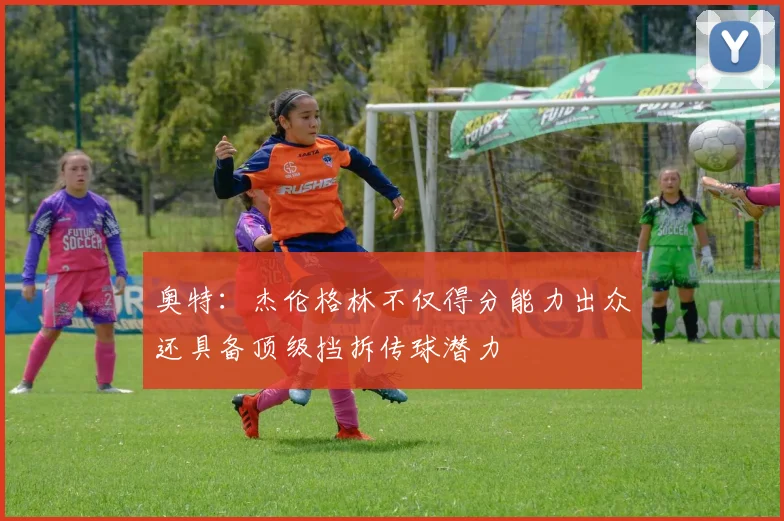 奥特：杰伦格林不仅得分能力出众还具备顶级挡拆传球潜力