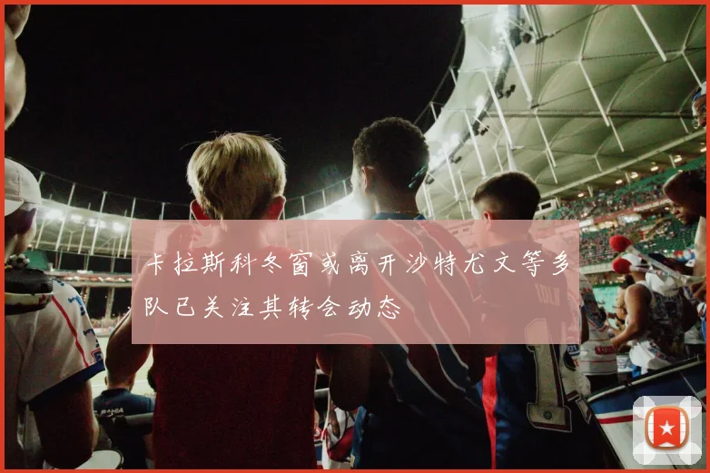 卡拉斯科冬窗或离开沙特尤文等多队已关注其转会动态