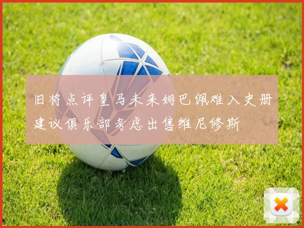 旧将点评皇马未来姆巴佩难入史册建议俱乐部考虑出售维尼修斯