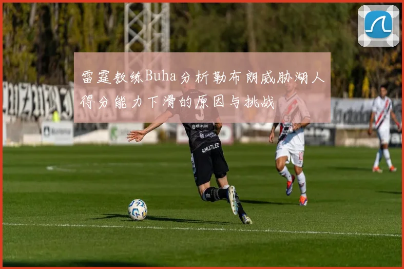 雷霆教练Buha分析勒布朗威胁湖人得分能力下滑的原因与挑战