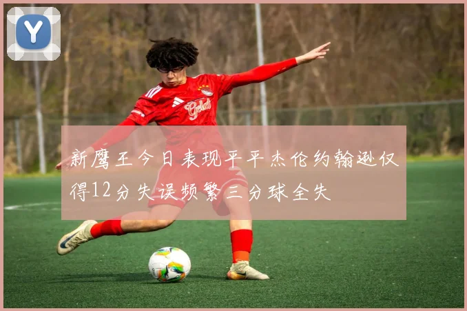 新鹰王今日表现平平杰伦约翰逊仅得12分失误频繁三分球全失