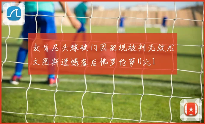麦肯尼头球破门因犯规被判无效尤文图斯遗憾落后佛罗伦萨0比1
