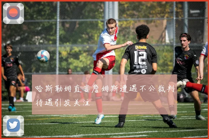 哈斯勒姆直言詹姆斯遭遇不公裁判待遇引发关注