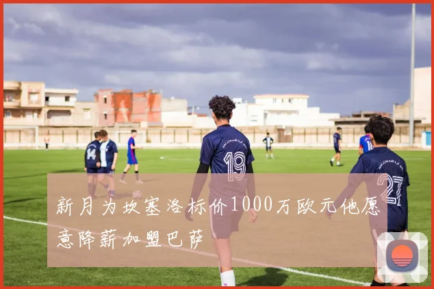 新月为坎塞洛标价1000万欧元他愿意降薪加盟巴萨