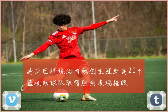 迪亚巴特统治内线创生涯新高20个篮板助球队取得胜利表现抢眼